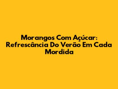 Morangos Com Açúcar: Refrescância Do Verão Em Cada Mordida