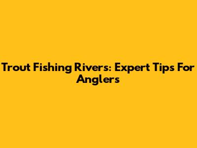 Trout Fishing Rivers: Expert Tips For Anglers